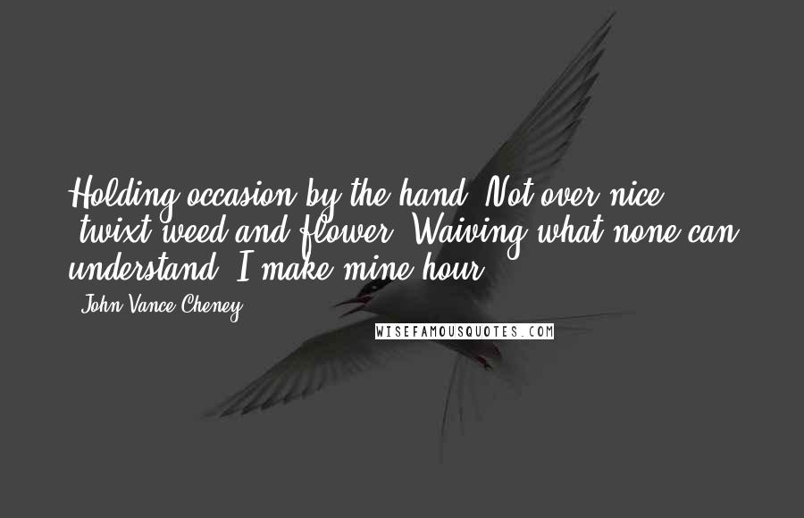 John Vance Cheney Quotes: Holding occasion by the hand, Not over nice 'twixt weed and flower, Waiving what none can understand, I make mine hour.