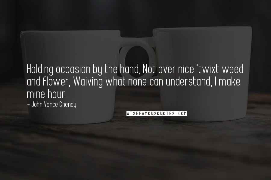 John Vance Cheney Quotes: Holding occasion by the hand, Not over nice 'twixt weed and flower, Waiving what none can understand, I make mine hour.