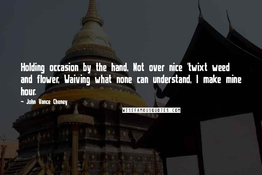 John Vance Cheney Quotes: Holding occasion by the hand, Not over nice 'twixt weed and flower, Waiving what none can understand, I make mine hour.