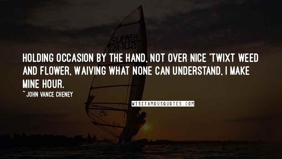 John Vance Cheney Quotes: Holding occasion by the hand, Not over nice 'twixt weed and flower, Waiving what none can understand, I make mine hour.