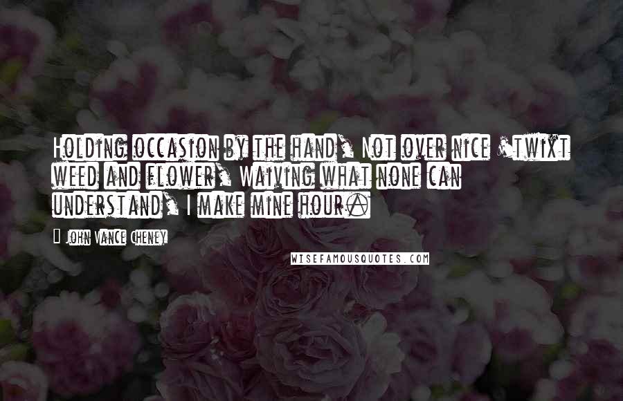 John Vance Cheney Quotes: Holding occasion by the hand, Not over nice 'twixt weed and flower, Waiving what none can understand, I make mine hour.