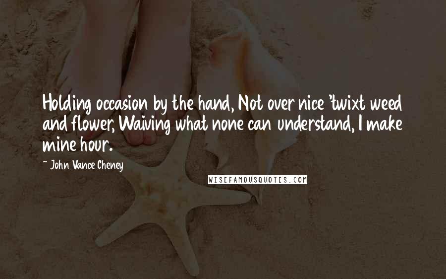 John Vance Cheney Quotes: Holding occasion by the hand, Not over nice 'twixt weed and flower, Waiving what none can understand, I make mine hour.