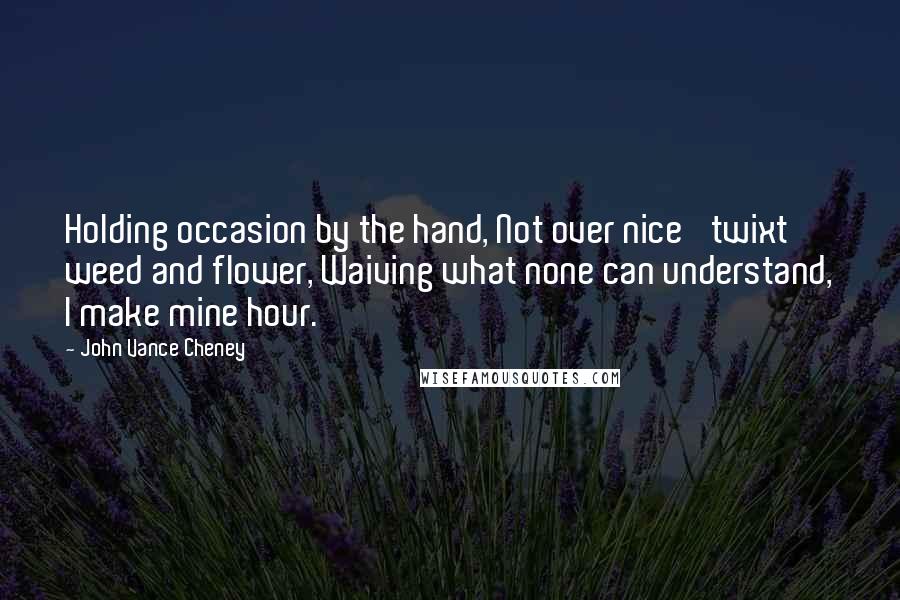 John Vance Cheney Quotes: Holding occasion by the hand, Not over nice 'twixt weed and flower, Waiving what none can understand, I make mine hour.