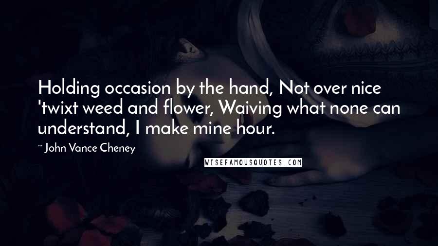 John Vance Cheney Quotes: Holding occasion by the hand, Not over nice 'twixt weed and flower, Waiving what none can understand, I make mine hour.