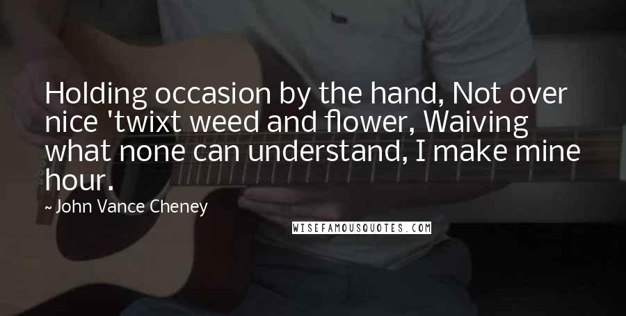 John Vance Cheney Quotes: Holding occasion by the hand, Not over nice 'twixt weed and flower, Waiving what none can understand, I make mine hour.