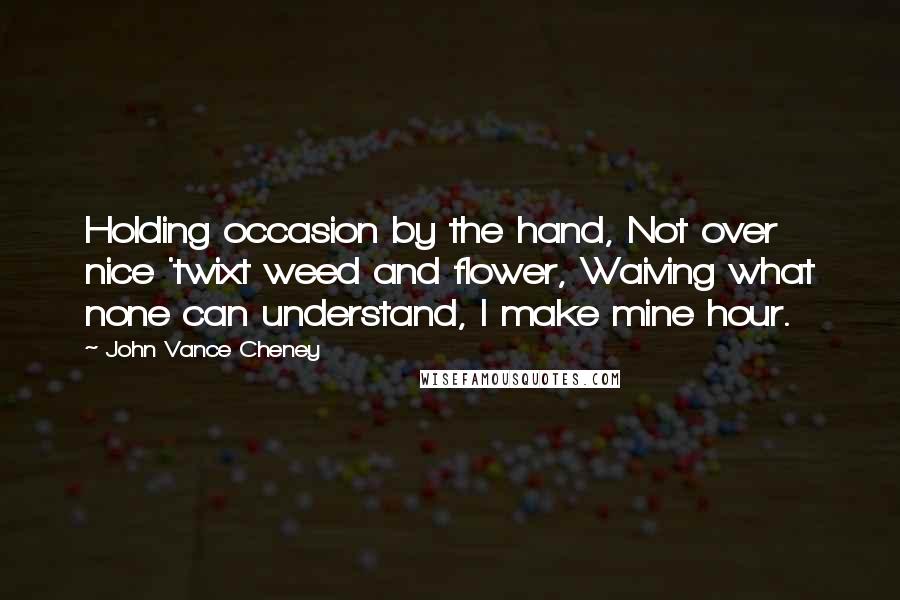 John Vance Cheney Quotes: Holding occasion by the hand, Not over nice 'twixt weed and flower, Waiving what none can understand, I make mine hour.