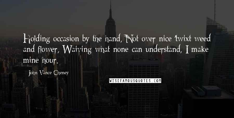 John Vance Cheney Quotes: Holding occasion by the hand, Not over nice 'twixt weed and flower, Waiving what none can understand, I make mine hour.