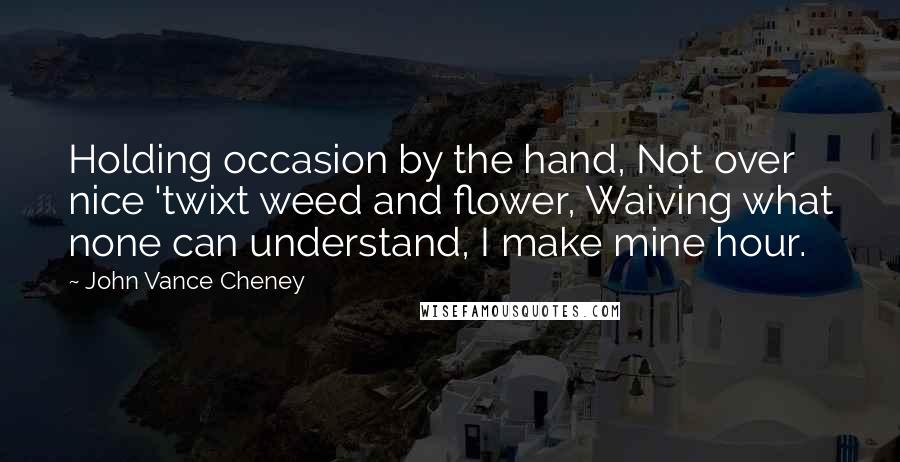 John Vance Cheney Quotes: Holding occasion by the hand, Not over nice 'twixt weed and flower, Waiving what none can understand, I make mine hour.