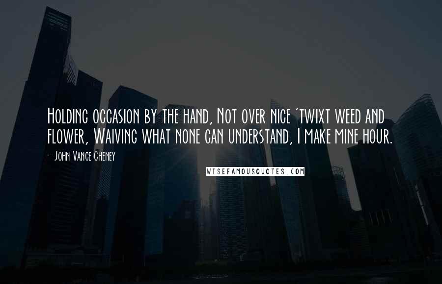 John Vance Cheney Quotes: Holding occasion by the hand, Not over nice 'twixt weed and flower, Waiving what none can understand, I make mine hour.