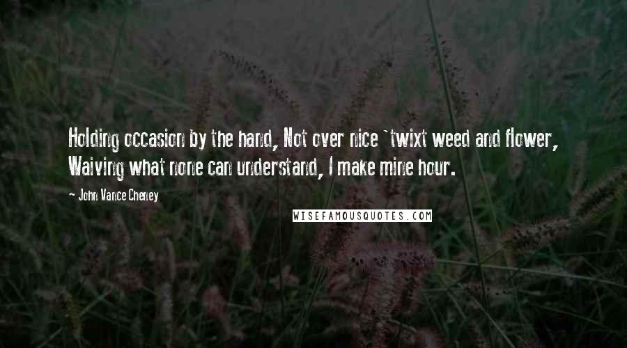 John Vance Cheney Quotes: Holding occasion by the hand, Not over nice 'twixt weed and flower, Waiving what none can understand, I make mine hour.