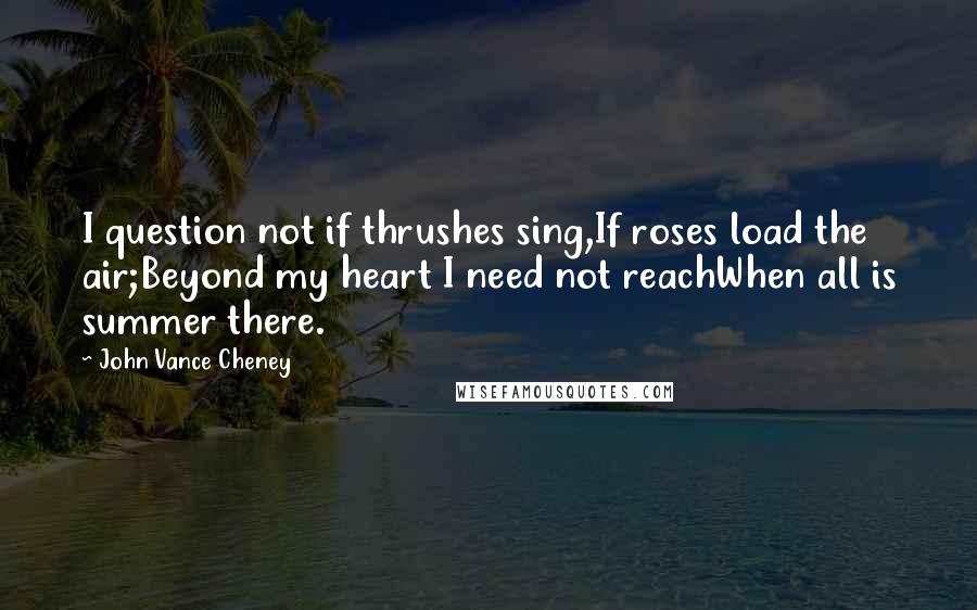 John Vance Cheney Quotes: I question not if thrushes sing,If roses load the air;Beyond my heart I need not reachWhen all is summer there.