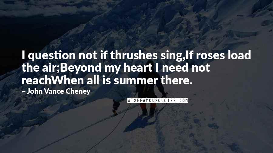 John Vance Cheney Quotes: I question not if thrushes sing,If roses load the air;Beyond my heart I need not reachWhen all is summer there.