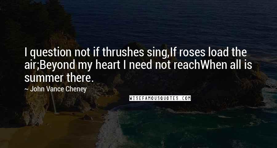 John Vance Cheney Quotes: I question not if thrushes sing,If roses load the air;Beyond my heart I need not reachWhen all is summer there.