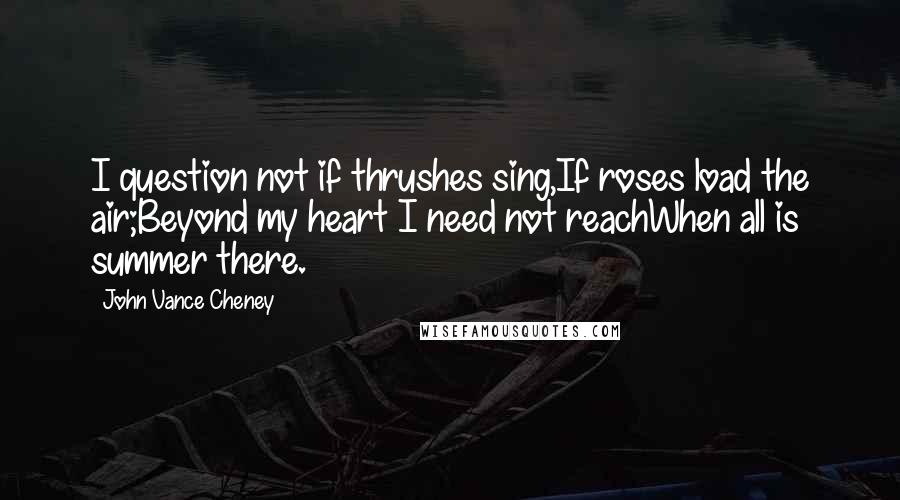 John Vance Cheney Quotes: I question not if thrushes sing,If roses load the air;Beyond my heart I need not reachWhen all is summer there.