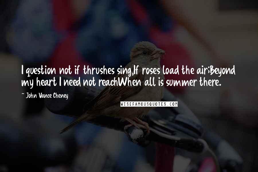 John Vance Cheney Quotes: I question not if thrushes sing,If roses load the air;Beyond my heart I need not reachWhen all is summer there.