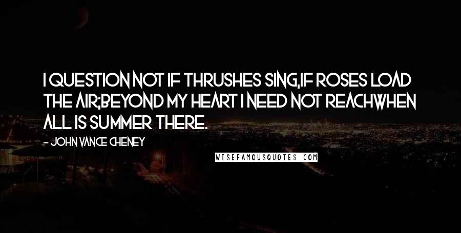 John Vance Cheney Quotes: I question not if thrushes sing,If roses load the air;Beyond my heart I need not reachWhen all is summer there.