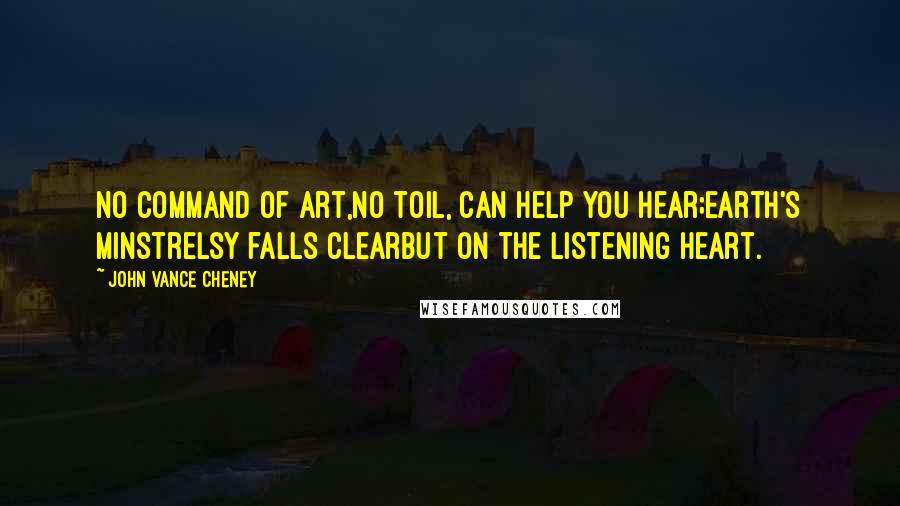 John Vance Cheney Quotes: No command of art,No toil, can help you hear;Earth's minstrelsy falls clearBut on the listening heart.