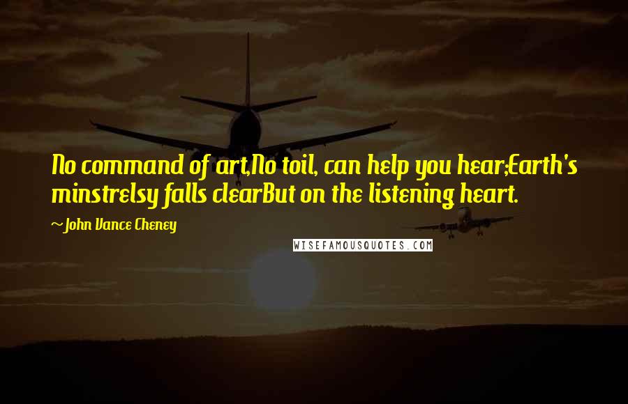 John Vance Cheney Quotes: No command of art,No toil, can help you hear;Earth's minstrelsy falls clearBut on the listening heart.