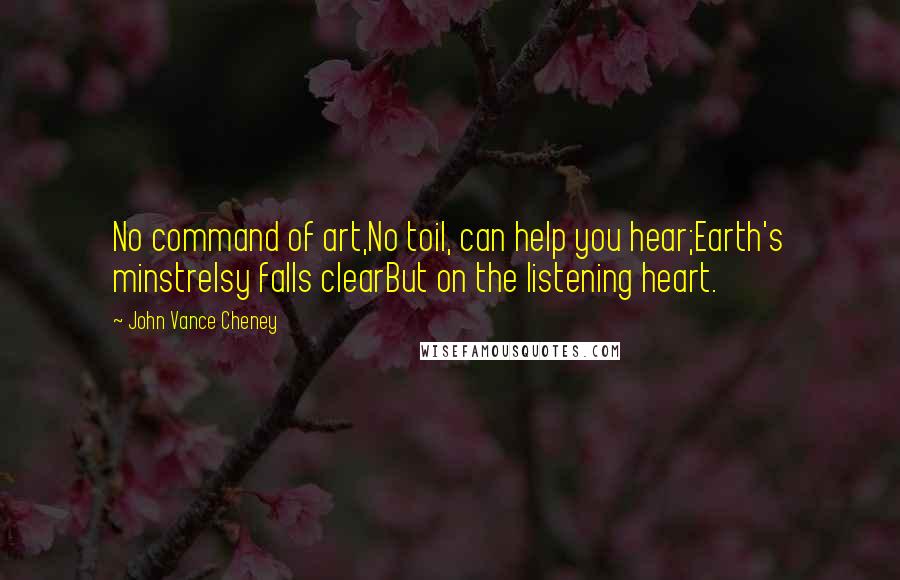 John Vance Cheney Quotes: No command of art,No toil, can help you hear;Earth's minstrelsy falls clearBut on the listening heart.