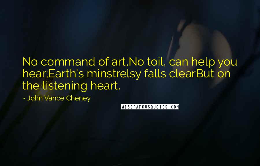 John Vance Cheney Quotes: No command of art,No toil, can help you hear;Earth's minstrelsy falls clearBut on the listening heart.