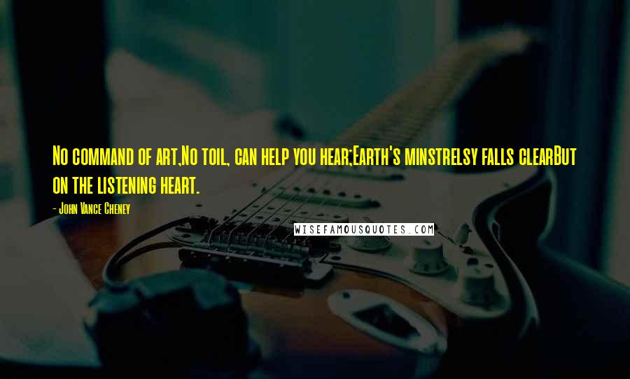 John Vance Cheney Quotes: No command of art,No toil, can help you hear;Earth's minstrelsy falls clearBut on the listening heart.