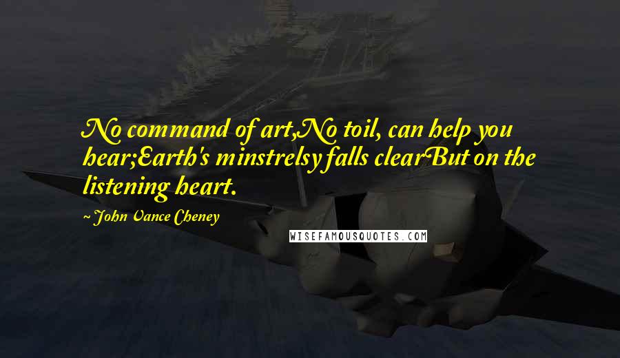 John Vance Cheney Quotes: No command of art,No toil, can help you hear;Earth's minstrelsy falls clearBut on the listening heart.