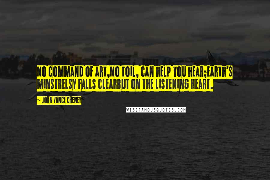 John Vance Cheney Quotes: No command of art,No toil, can help you hear;Earth's minstrelsy falls clearBut on the listening heart.