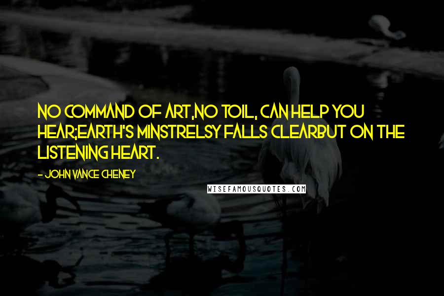 John Vance Cheney Quotes: No command of art,No toil, can help you hear;Earth's minstrelsy falls clearBut on the listening heart.