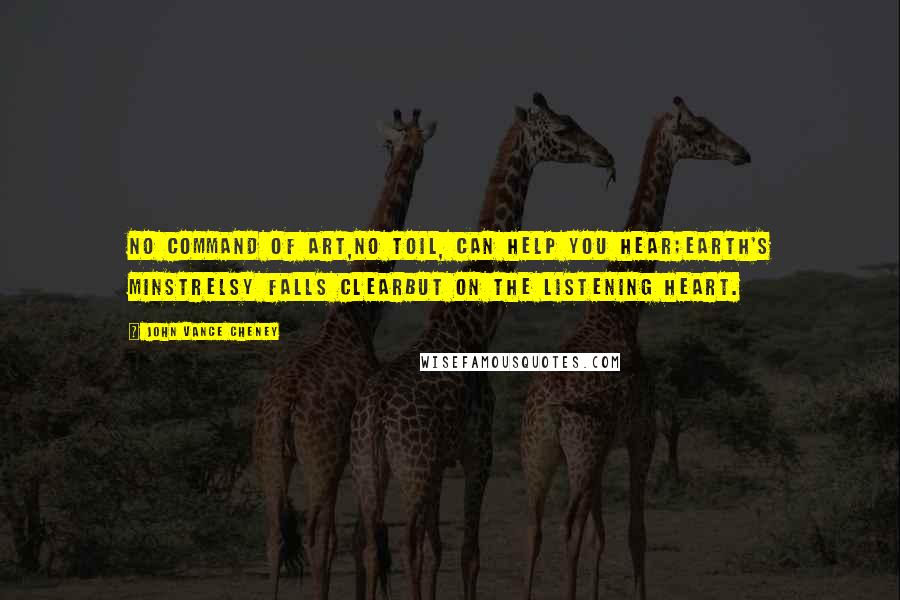 John Vance Cheney Quotes: No command of art,No toil, can help you hear;Earth's minstrelsy falls clearBut on the listening heart.