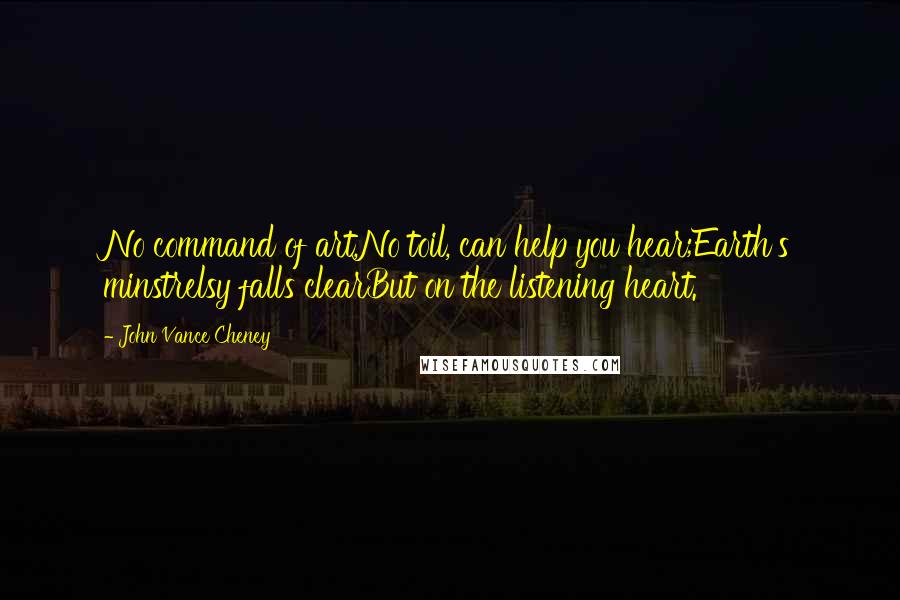 John Vance Cheney Quotes: No command of art,No toil, can help you hear;Earth's minstrelsy falls clearBut on the listening heart.