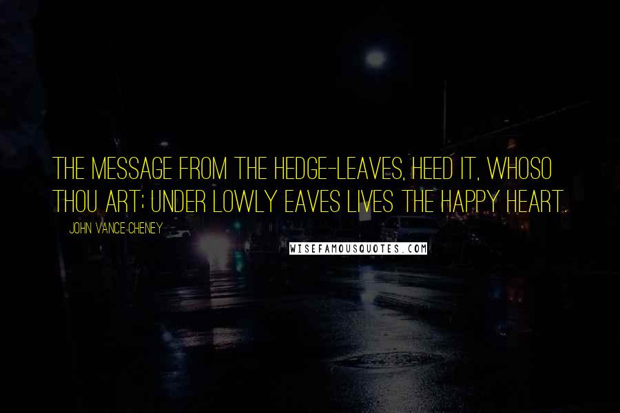 John Vance Cheney Quotes: The message from the hedge-leaves, Heed it, whoso thou art; Under lowly eaves Lives the happy heart.