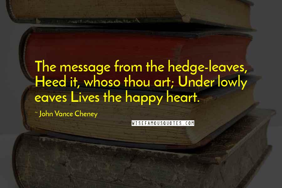 John Vance Cheney Quotes: The message from the hedge-leaves, Heed it, whoso thou art; Under lowly eaves Lives the happy heart.