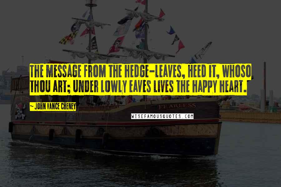 John Vance Cheney Quotes: The message from the hedge-leaves, Heed it, whoso thou art; Under lowly eaves Lives the happy heart.