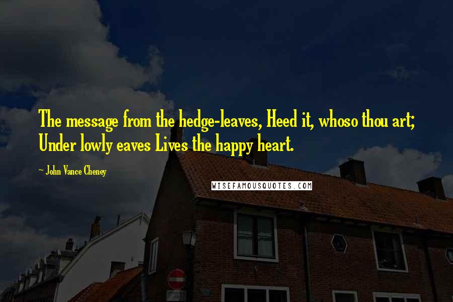 John Vance Cheney Quotes: The message from the hedge-leaves, Heed it, whoso thou art; Under lowly eaves Lives the happy heart.