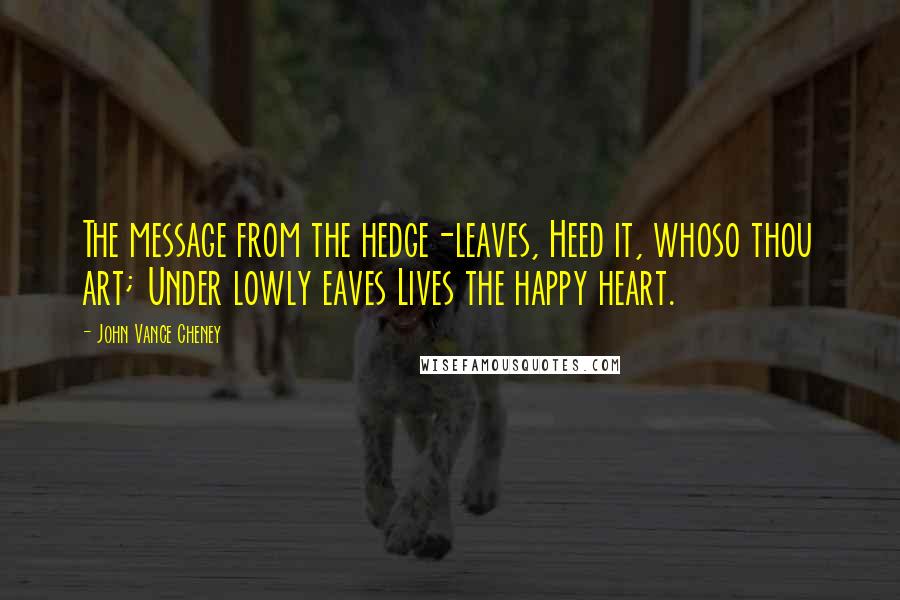 John Vance Cheney Quotes: The message from the hedge-leaves, Heed it, whoso thou art; Under lowly eaves Lives the happy heart.