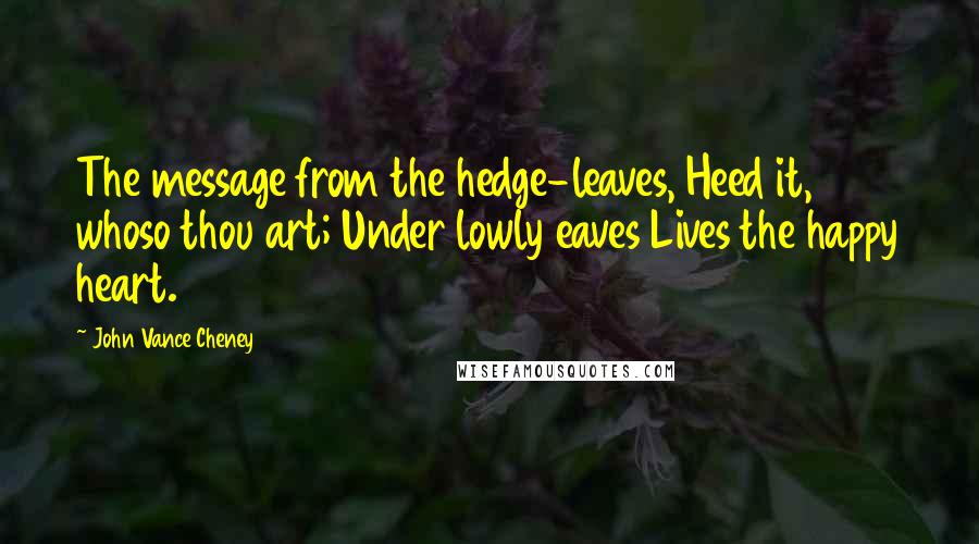 John Vance Cheney Quotes: The message from the hedge-leaves, Heed it, whoso thou art; Under lowly eaves Lives the happy heart.