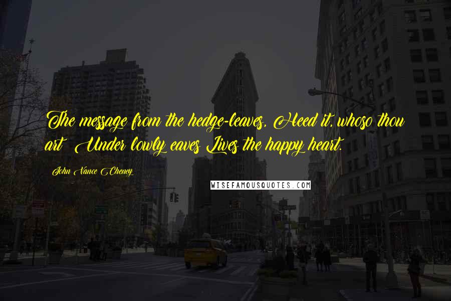 John Vance Cheney Quotes: The message from the hedge-leaves, Heed it, whoso thou art; Under lowly eaves Lives the happy heart.