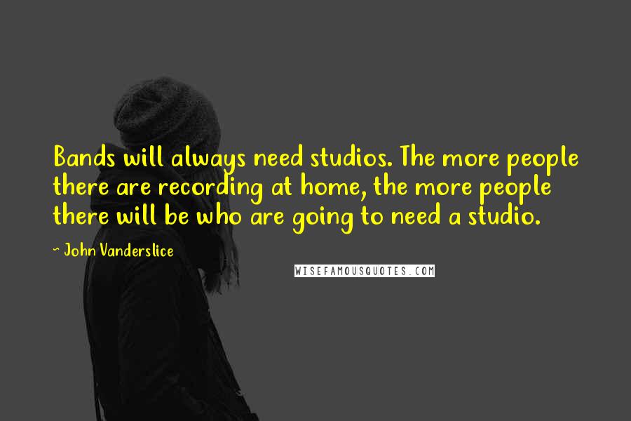 John Vanderslice Quotes: Bands will always need studios. The more people there are recording at home, the more people there will be who are going to need a studio.