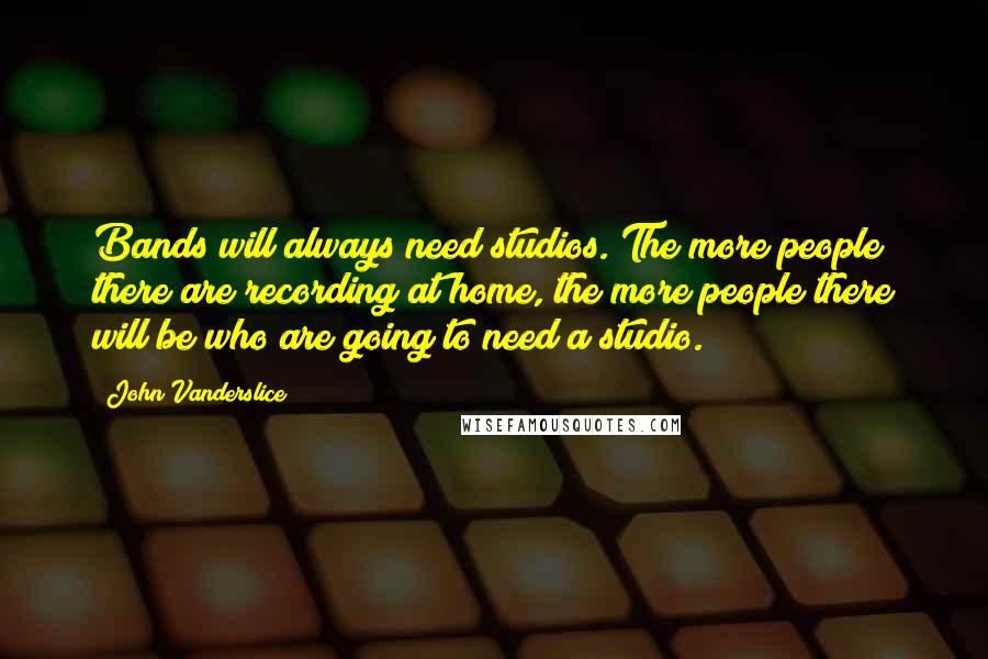 John Vanderslice Quotes: Bands will always need studios. The more people there are recording at home, the more people there will be who are going to need a studio.