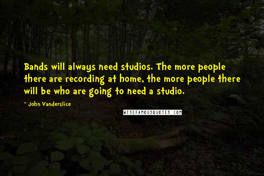 John Vanderslice Quotes: Bands will always need studios. The more people there are recording at home, the more people there will be who are going to need a studio.