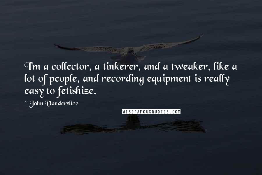 John Vanderslice Quotes: I'm a collector, a tinkerer, and a tweaker, like a lot of people, and recording equipment is really easy to fetishize.