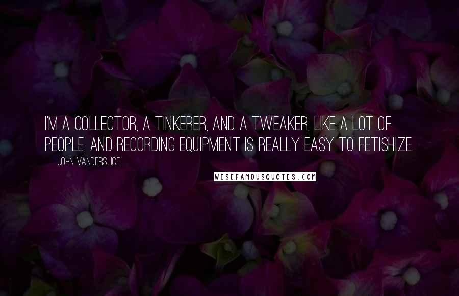 John Vanderslice Quotes: I'm a collector, a tinkerer, and a tweaker, like a lot of people, and recording equipment is really easy to fetishize.