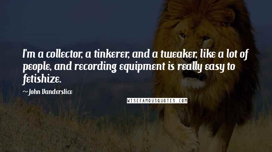 John Vanderslice Quotes: I'm a collector, a tinkerer, and a tweaker, like a lot of people, and recording equipment is really easy to fetishize.
