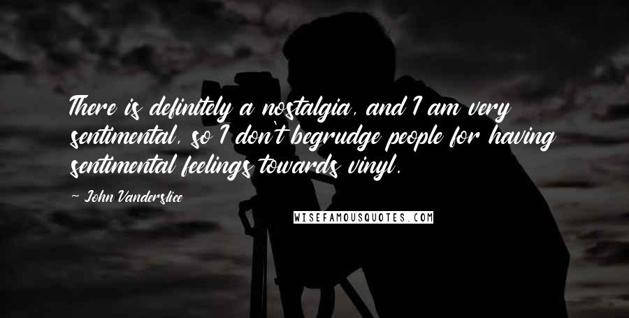 John Vanderslice Quotes: There is definitely a nostalgia, and I am very sentimental, so I don't begrudge people for having sentimental feelings towards vinyl.