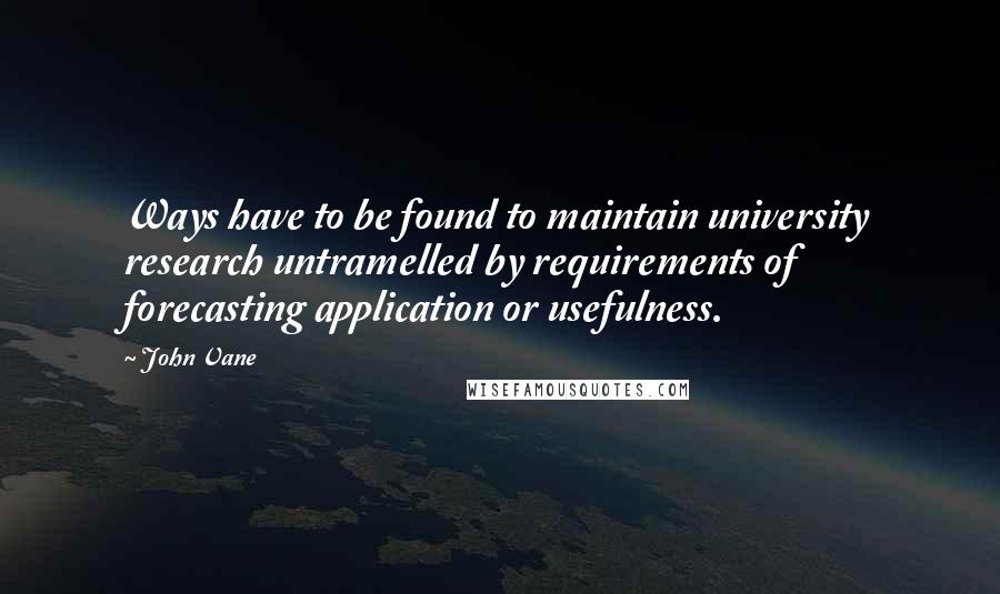 John Vane Quotes: Ways have to be found to maintain university research untramelled by requirements of forecasting application or usefulness.