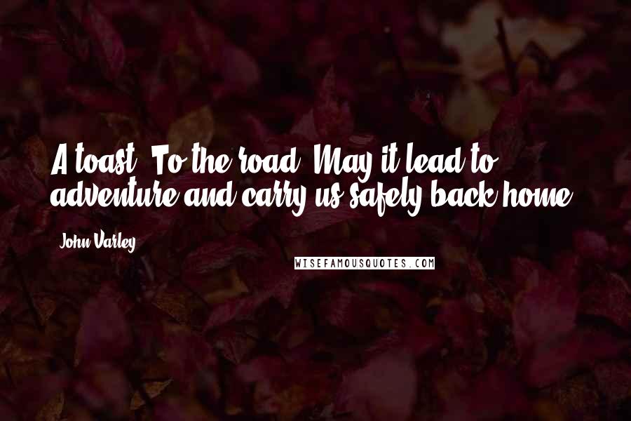 John Varley Quotes: A toast! To the road! May it lead to adventure and carry us safely back home.