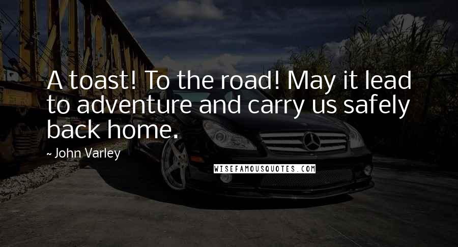 John Varley Quotes: A toast! To the road! May it lead to adventure and carry us safely back home.