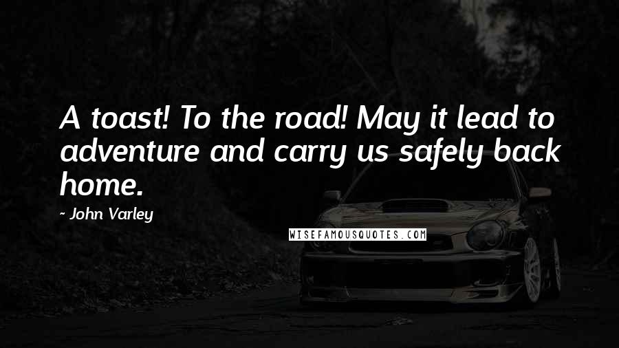 John Varley Quotes: A toast! To the road! May it lead to adventure and carry us safely back home.