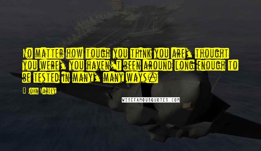 John Varley Quotes: No matter how tough you think you are, thought you were, you haven't been around long enough to be tested in many, many ways.