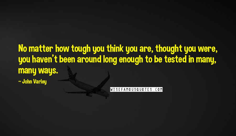 John Varley Quotes: No matter how tough you think you are, thought you were, you haven't been around long enough to be tested in many, many ways.